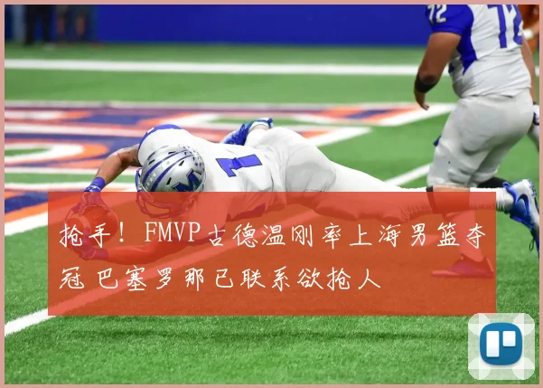 抢手！FMVP古德温刚率上海男篮夺冠 巴塞罗那已联系欲抢人