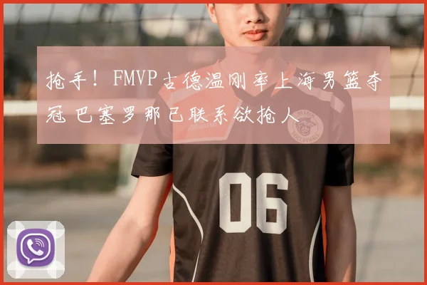 抢手!FMVP古德温刚率上海男篮夺冠 巴塞罗那已联系欲抢人