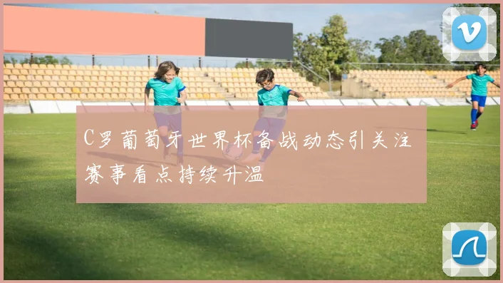 C罗葡萄牙世界杯备战动态引关注 赛事看点持续升温