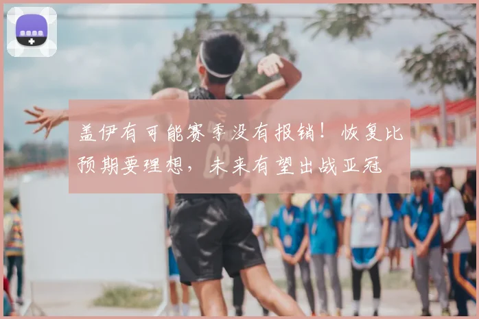 盖伊有可能赛季没有报销！恢复比预期要理想，未来有望出战亚冠